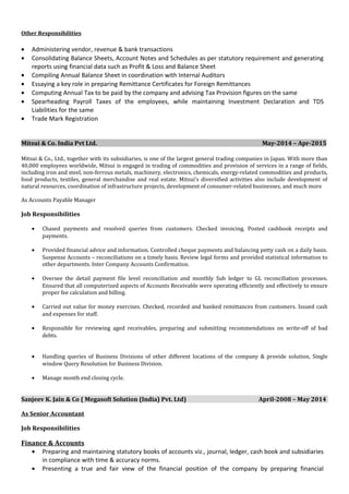 Other Responsibilities
• Administering vendor, revenue & bank transactions
• Consolidating Balance Sheets, Account Notes and Schedules as per statutory requirement and generating
reports using financial data such as Profit & Loss and Balance Sheet
• Compiling Annual Balance Sheet in coordination with Internal Auditors
• Essaying a key role in preparing Remittance Certificates for Foreign Remittances
• Computing Annual Tax to be paid by the company and advising Tax Provision figures on the same
• Spearheading Payroll Taxes of the employees, while maintaining Investment Declaration and TDS
Liabilities for the same
• Trade Mark Registration
Mitsui & Co. India Pvt Ltd. May-2014 – Apr-2015
Mitsui & Co., Ltd., together with its subsidiaries, is one of the largest general trading companies in Japan. With more than
40,000 employees worldwide, Mitsui is engaged in trading of commodities and provision of services in a range of fields,
including iron and steel, non-ferrous metals, machinery, electronics, chemicals, energy-related commodities and products,
food products, textiles, general merchandise and real estate. Mitsui’s diversified activities also include development of
natural resources, coordination of infrastructure projects, development of consumer-related businesses, and much more
As Accounts Payable Manager
Job Responsibilities
• Chased payments and resolved queries from customers. Checked invoicing. Posted cashbook receipts and
payments.
• Provided financial advice and information. Controlled cheque payments and balancing petty cash on a daily basis.
Suspense Accounts – reconciliations on a timely basis. Review legal forms and provided statistical information to
other departments. Inter Company Accounts Confirmation.
• Oversee the detail payment file level reconciliation and monthly Sub ledger to GL reconciliation processes.
Ensured that all computerized aspects of Accounts Receivable were operating efficiently and effectively to ensure
proper fee calculation and billing.
• Carried out value for money exercises. Checked, recorded and banked remittances from customers. Issued cash
and expenses for staff.
• Responsible for reviewing aged receivables, preparing and submitting recommendations on write-off of bad
debts.
• Handling queries of Business Divisions of other different locations of the company & provide solution, Single
window Query Resolution for Business Division.
• Manage month end closing cycle.
Sanjeev K. Jain & Co ( Megasoft Solution (India) Pvt. Ltd) April-2008 – May 2014
As Senior Accountant
Job Responsibilities
Finance & Accounts
• Preparing and maintaining statutory books of accounts viz., journal, ledger, cash book and subsidiaries
in compliance with time & accuracy norms.
• Presenting a true and fair view of the financial position of the company by preparing financial
 