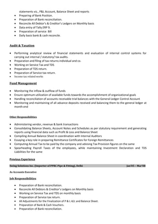 statements viz., P&L Account, Balance Sheet and reports
• Preparing of Bank Position.
• Preparation of Bank reconciliation.
• Reconcile All Debtor’s & Creditor’s Ledgers on Monthly basis
• Data entry of Tally.ERP 9.
• Preparation of service Bill
• Daily basis bank & cash reconcile.
Audit & Taxation
• Performing analytical review of financial statements and evaluation of internal control systems for
carrying out internal / statutory/ tax audits.
• Preparation and filing of tax returns individual and co.
• Working on Service Tax and TDS
• Preparation of TDS return.
• Preparation of Service tax return.
• Income tax related works
Fund Management
• Monitoring the inflow & outflow of funds
• Ensure optimum utilization of available funds towards the accomplishment of organizational goals
• Handling reconciliation of accounts receivable trial balances with the General Ledger Control Account
• Monitoring and maintaining of all advance deposits received and balancing them to the general ledger at
month end
Other Responsibilities
• Administering vendor, revenue & bank transactions
• Consolidating Balance Sheets, Account Notes and Schedules as per statutory requirement and generating
reports using financial data such as Profit & Loss and Balance Sheet
• Compiling Annual Balance Sheet in coordination with Internal Auditors
• Essaying a key role in preparing Remittance Certificates for Foreign Remittances
• Computing Annual Tax to be paid by the company and advising Tax Provision figures on the same
• Spearheading Payroll Taxes of the employees, while maintaining Investment Declaration and TDS
Liabilities for the same
Previous Experience
Swing Solutions Inc. (Importer of PPRC Pipe & Fitting), Delhi Jan’05 – Mar’08
As Accounts Executive
Job Responsibilities
• Preparation of Bank reconciliation.
• Reconcile All Debtors & Creditor’s Ledgers on Monthly basis
• Working on Service Tax and TDS on monthly basis
• Preparation of Service tax return.
• All Adjustments for the Finalization of P & L A/c and Balance Sheet.
• Preparation of Bank & Cash Vouchers.
• Preparation of Bank reconciliation.
 