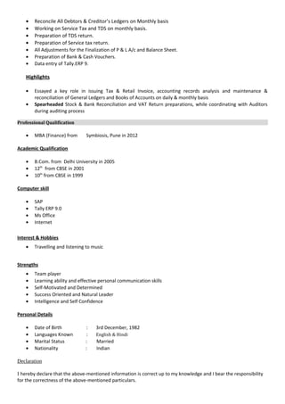 • Reconcile All Debtors & Creditor’s Ledgers on Monthly basis
• Working on Service Tax and TDS on monthly basis.
• Preparation of TDS return.
• Preparation of Service tax return.
• All Adjustments for the Finalization of P & L A/c and Balance Sheet.
• Preparation of Bank & Cash Vouchers.
• Data entry of Tally.ERP 9.
Highlights
• Essayed a key role in issuing Tax & Retail Invoice, accounting records analysis and maintenance &
reconciliation of General Ledgers and Books of Accounts on daily & monthly basis
• Spearheaded Stock & Bank Reconciliation and VAT Return preparations, while coordinating with Auditors
during auditing process
Professional Qualification
• MBA (Finance) from Symbiosis, Pune in 2012
Academic Qualification
• B.Com. from Delhi University in 2005
• 12th
from CBSE in 2001
• 10th
from CBSE in 1999
Computer skill
• SAP
• Tally ERP 9.0
• Ms Office
• Internet
Interest & Hobbies
• Travelling and listening to music
Strengths
• Team player
• Learning ability and effective personal communication skills
• Self-Motivated and Determined
• Success Oriented and Natural Leader
• Intelligence and Self Confidence
Personal Details
• Date of Birth : 3rd December, 1982
• Languages Known : English & Hindi
• Marital Status : Married
• Nationality : Indian
Declaration
I hereby declare that the above-mentioned information is correct up to my knowledge and I bear the responsibility
for the correctness of the above-mentioned particulars.
 