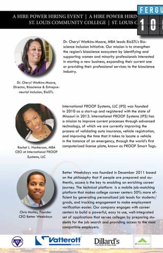 A HIRE POWER HIRING EVENT | A HIRE POWER HIRING EVENT |
ST. LOUIS COMMUNITY COLLEGE | ST. LOUIS COMMUNITY
Dr. Cheryl Watkins-Moore, MBA leads BioSTL’s Bio-
science Inclusion Initiative. Our mission is to strengthen
the region’s bioscience ecosystem by identifying and
supporting women and minority professionals interested
in starting a new business, expanding their current one
or providing their professional services to the bioscience
industry.
International PROOF Systems, LLC (IPS) was founded
in 2010 as a start-up and registered with the state of
Missouri in 2013. International PROOF Systems (IPS) has
a mission to improve current processes through advanced
technology, of which we are currently improving the
process of validating auto insurance, vehicle registration,
and improving the time that it takes to locate a vehicle
in the instance of an emergency, through the world’s first
computerized license plate, known as PROOF Smart Tags.
Better Weekdays was founded in December 2011 based
on the philosophy that if people are prepared and au-
thentic, access is the key to enabling an enriching career
journey. The technical platform is a mobile job-matching
platform that makes college career centers 50% more ef-
ficient by generating personalized job leads for students/
grads, and tracking engagement to make employment
verification easier. Our company engages with career
centers to build a powerful, easy to use, well-integrated
set of applications that serves colleges by preparing stu-
dents for the job search and providing access to the most
compatible employers.
Dr. Cheryl Watkins-Moore,
Director, Bioscience & Entrepre-
neurial Inclusion, BioSTL.
Rachel L. Hankerson, MBA
CEO at International PROOF
Systems, LLC
Chris Motley, Founder
CEO Better Weekdays
 