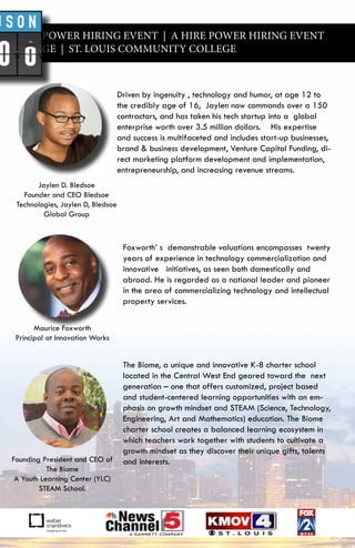 A HIRE POWER HIRING EVENT | A HIRE POWER HIRING EVENT
Y COLLEGE | ST. LOUIS COMMUNITY COLLEGE
Driven by ingenuity , technology and humor, at age 12 to
the credibly age of 16, Jaylen now commands over a 150
contractors, and has taken his tech startup into a global
enterprise worth over 3.5 million dollars. His expertise
and success is multifaceted and includes start-up businesses,
brand & business development, Venture Capital Funding, di-
rect marketing platform development and implementation,
entrepreneurship, and increasing revenue streams.
Foxworth’ s demonstrable valuations encompasses twenty
years of experience in technology commercialization and
innovative initiatives, as seen both domestically and
abroad. He is regarded as a national leader and pioneer
in the area of commercializing technology and intellectual
property services.
The Biome, a unique and innovative K-8 charter school
located in the Central West End geared toward the next
generation – one that offers customized, project based
and student-centered learning opportunities with an em-
phasis on growth mindset and STEAM (Science, Technology,
Engineering, Art and Mathematics) education. The Biome
charter school creates a balanced learning ecosystem in
which teachers work together with students to cultivate a
growth mindset as they discover their unique gifts, talents
and interests.
Jaylen D. Bledsoe
Founder and CEO Bledsoe
Technologies, Jaylen D, Bledsoe
Global Group
Founding President and CEO of
The Biome
A Youth Learning Center (YLC)
STEAM School.
Maurice Foxworth
Principal at Innovation Works
 