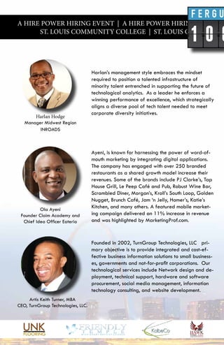 A HIRE POWER HIRING EVENT | A HIRE POWER HIRING EVENT |
ST. LOUIS COMMUNITY COLLEGE | ST. LOUIS COMMUNITY
Ayeni, is known for harnessing the power of word-of-
mouth marketing by integrating digital applications.
The company has engaged with over 250 branded
restaurants as a shared growth model increase their
revenues. Some of the brands include PJ Clarke’s, Tap
House Grill, Le Peep Café and Pub, Robust Wine Bar,
Scrambled Diner, Morgan’s, Kroll’s South Loop, Golden
Nugget, Brunch Café, Jam ‘n Jelly, Homer’s, Katie’s
Kitchen, and many others. A featured mobile market-
ing campaign delivered an 11% increase in revenue
and was highlighted by MarketingProf.com.
Harlan’s management style embraces the mindset
required to position a talented infrastructure of
minority talent entrenched in supporting the future of
technological analytics. As a leader he enforces a
winning performance of excellence, which strategically
aligns a diverse pool of tech talent needed to meet
corporate diversity initiatives.
Founded in 2002, TurnGroup Technologies, LLC pri-
mary objective is to provide integrated and cost-ef-
fective business information solutions to small business-
es, governments and not-for-profit corporations. Our
technological services include Network design and de-
ployment, technical support, hardware and software
procurement, social media management, information
technology consulting, and website development.
Harlan Hodge
Manager Midwest Region
INROADS
Ola Ayeni
Founder Claim Academy and
Chief Idea Officer Eateria
Artis Keith Turner, MBA
CEO, TurnGroup Technologies, LLC.
 