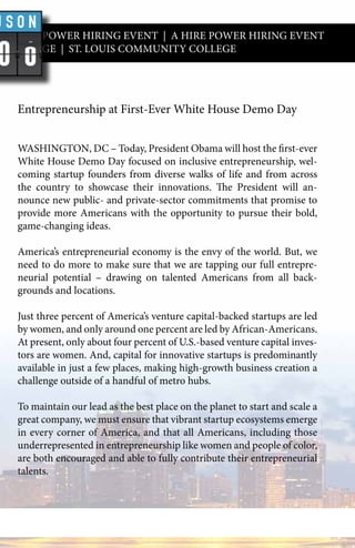 A HIRE POWER HIRING EVENT | A HIRE POWER HIRING EVENT
Y COLLEGE | ST. LOUIS COMMUNITY COLLEGE
Entrepreneurship at First-Ever White House Demo Day
WASHINGTON, DC – Today, President Obama will host the first-ever
White House Demo Day focused on inclusive entrepreneurship, wel-
coming startup founders from diverse walks of life and from across
the country to showcase their innovations. The President will an-
nounce new public- and private-sector commitments that promise to
provide more Americans with the opportunity to pursue their bold,
game-changing ideas.
America’s entrepreneurial economy is the envy of the world. But, we
need to do more to make sure that we are tapping our full entrepre-
neurial potential – drawing on talented Americans from all back-
grounds and locations.
Just three percent of America’s venture capital-backed startups are led
by women, and only around one percent are led by African-Americans.
At present, only about four percent of U.S.-based venture capital inves-
tors are women. And, capital for innovative startups is predominantly
available in just a few places, making high-growth business creation a
challenge outside of a handful of metro hubs.
To maintain our lead as the best place on the planet to start and scale a
great company, we must ensure that vibrant startup ecosystems emerge
in every corner of America, and that all Americans, including those
underrepresented in entrepreneurship like women and people of color,
are both encouraged and able to fully contribute their entrepreneurial
talents.
 