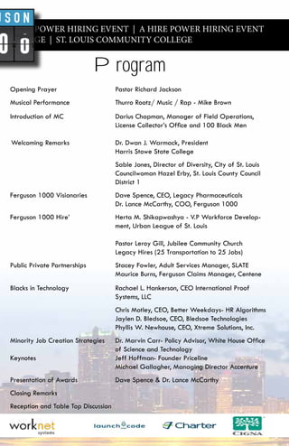 A HIRE POWER HIRING EVENT | A HIRE POWER HIRING EVENT
Y COLLEGE | ST. LOUIS COMMUNITY COLLEGE
Opening Prayer Pastor Richard Jackson
Musical Performance Thurro Rootz/ Music / Rap - Mike Brown
Introduction of MC Darius Chapman, Manager of Field Operations,
License Collector’s Office and 100 Black Men
Welcoming Remarks Dr. Dwan J. Warmack, President
Harris Stowe State College
Sable Jones, Director of Diversity, City of St. Louis
Councilwoman Hazel Erby, St. Louis County Council
District 1
Ferguson 1000 Visionaries Dave Spence, CEO, Legacy Pharmaceuticals
Dr. Lance McCarthy, COO, Ferguson 1000
Ferguson 1000 Hire’ Herta M. Shikapwashya - V.P Workforce Develop-
ment, Urban League of St. Louis
Pastor Leroy Gill, Jubilee Community Church
Legacy Hires (25 Transportation to 25 Jobs)
Public Private Partnerships Stacey Fowler, Adult Services Manager, SLATE
Maurice Burns, Ferguson Claims Manager, Centene
Blacks in Technology Rachael L. Hankerson, CEO International Proof
Systems, LLC
Chris Motley, CEO, Better Weekdays- HR Algorithms
Jaylen D. Bledsoe, CEO, Bledsoe Technologies
Phyllis W. Newhouse, CEO, Xtreme Solutions, Inc.
Minority Job Creation Strategies Dr. Marvin Carr- Policy Advisor, White House Office
of Science and Technology
Keynotes Jeff Hoffman- Founder Priceline
Michael Gallagher, Managing Director Accenture
Presentation of Awards Dave Spence & Dr. Lance McCarthy
Closing Remarks
Reception and Table Top Discussion
Program
 