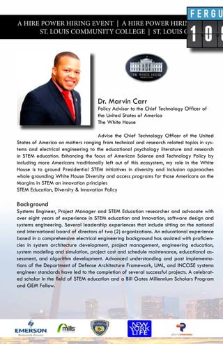 A HIRE POWER HIRING EVENT | A HIRE POWER HIRING EVENT |
ST. LOUIS COMMUNITY COLLEGE | ST. LOUIS COMMUNITY
Dr. Marvin Carr
Policy Advisor to the Chief Technology Officer of
the United States of America
The White House
Advise the Chief Technology Officer of the United
States of America on matters ranging from technical and research related topics in sys-
tems and electrical engineering to the educational psychology literature and research
in STEM education. Enhancing the focus of American Science and Technology Policy by
including more Americans traditionally left out of this ecosystem, my role in the White
House is to ground Presidential STEM initiatives in diversity and inclusion approaches
whole grounding White House Diversity and access programs for those Americans on the
Margins in STEM an innovation principles
STEM Education, Diversity & Innovation Policy
Background
Systems Engineer, Project Manager and STEM Education researcher and advocate with
over eight years of experience in STEM education and innovation, software design and
systems engineering. Several leadership experiences that include sitting on the national
and international board of directors of two (2) organizations. An educational experience
based in a comprehensive electrical engineering background has assisted with proficien-
cies in system architecture development, project management, engineering education,
system modeling and simulation, project cost and schedule maintenance, educational as-
sessment, and algorithm development. Advanced understanding and past implementa-
tions of the Department of Defense Architecture Framework, UML, and INCOSE systems
engineer standards have led to the completion of several successful projects. A celebrat-
ed scholar in the field of STEM education and a Bill Gates Millennium Scholars Program
and GEM Fellow.
 