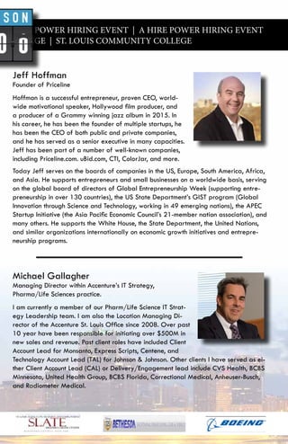 A HIRE POWER HIRING EVENT | A HIRE POWER HIRING EVENT
Y COLLEGE | ST. LOUIS COMMUNITY COLLEGE
Jeff Hoffman
Founder of Priceline
Hoffman is a successful entrepreneur, proven CEO, world-
wide motivational speaker, Hollywood film producer, and
a producer of a Grammy winning jazz album in 2015. In
his career, he has been the founder of multiple startups, he
has been the CEO of both public and private companies,
and he has served as a senior executive in many capacities.
Jeff has been part of a number of well-known companies,
including Priceline.com. uBid.com, CTI, ColorJar, and more.
Today Jeff serves on the boards of companies in the US, Europe, South America, Africa,
and Asia. He supports entrepreneurs and small businesses on a worldwide basis, serving
on the global board of directors of Global Entrepreneurship Week (supporting entre-
preneurship in over 130 countries), the US State Department’s GIST program (Global
Innovation through Science and Technology, working in 49 emerging nations), the APEC
Startup Initiative (the Asia Pacific Economic Council’s 21-member nation association), and
many others. He supports the White House, the State Department, the United Nations,
and similar organizations internationally on economic growth initiatives and entrepre-
neurship programs.
Michael Gallagher
Managing Director within Accenture’s IT Strategy,
Pharma/Life Sciences practice.
I am currently a member of our Pharm/Life Science IT Strat-
egy Leadership team. I am also the Location Managing Di-
rector of the Accenture St. Louis Office since 2008. Over past
10 year have been responsible for initiating over $500M in
new sales and revenue. Past client roles have included Client
Account Lead for Monsanto, Express Scripts, Centene, and
Technology Account Lead (TAL) for Johnson & Johnson. Other clients I have served as ei-
ther Client Account Lead (CAL) or Delivery/Engagement lead include CVS Health, BCBS
Minnesota, United Health Group, BCBS Florida, Correctional Medical, Anheuser-Busch,
and Radiometer Medical.
 