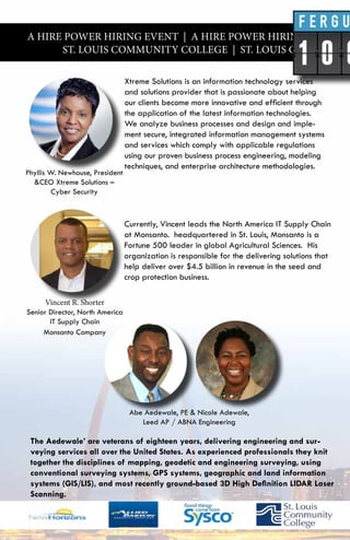 A HIRE POWER HIRING EVENT | A HIRE POWER HIRING EVENT |
ST. LOUIS COMMUNITY COLLEGE | ST. LOUIS COMMUNITY
Xtreme Solutions is an information technology services
and solutions provider that is passionate about helping
our clients become more innovative and efficient through
the application of the latest information technologies.
We analyze business processes and design and imple-
ment secure, integrated information management systems
and services which comply with applicable regulations
using our proven business process engineering, modeling
techniques, and enterprise architecture methodologies.
Currently, Vincent leads the North America IT Supply Chain
at Monsanto. headquartered in St. Louis, Monsanto is a
Fortune 500 leader in global Agricultural Sciences. His
organization is responsible for the delivering solutions that
help deliver over $4.5 billion in revenue in the seed and
crop protection business.
Vincent R. Shorter
Senior Director, North America
IT Supply Chain
Monsanto Company
Abe Aedewale, PE & Nicole Adewale,
Leed AP / ABNA Engineering
Phyllis W. Newhouse, President
&CEO Xtreme Solutions –
Cyber Security
The Aedewale’ are veterans of eighteen years, delivering engineering and sur-
veying services all over the United States. As experienced professionals they knit
together the disciplines of mapping, geodetic and engineering surveying, using
conventional surveying systems, GPS systems, geographic and land information
systems (GIS/LIS), and most recently ground-based 3D High Definition LIDAR Laser
Scanning.
 