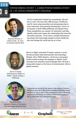 A HIRE POWER HIRING EVENT | A HIRE POWER HIRING EVENT
Y COLLEGE | ST. LOUIS COMMUNITY COLLEGE
Travis’s accelerated mindset has exceedingly allowed
him to work with more than 400 startups in California
and St. Louis; using innovation and entrepreneurship to
drive community and economic development. Travis is a
co-founder of both 59DaysOfCode and Global Hack.
These competitions are creators of community and help
identify talent and creates the relationships that drive the
innovation economy. Travis hosts a monthly Boozestorm-
ing session that encourages people to drink outside the
box and change the world one sip at a time.
Kerwin a highly motivated IT leader, upstarts a newly
formed privately held entertainment and technology
(Entech) with a PMO directive , driven by a converged
content media strategy that engages in digital, visual,
recorded and analytical social strategies that will have a
measurable impact on the future of entertainment within a
global economy
Charmaine has served on the board of the Missouri Children’s
Trust Fund since 2010. She joined Innovative Technology Educa-
tion Fund on July 7, 2014 and is looking forward to advancing
innovation in technology by funding school-based projects in
the Greater Saint Louis Metropolitan area.
Executive Director at
Venture Cafe - St. Louis
Co-Founder Global Hack
Kerwin F. Stanley
Chief Executive Officer at
PMAD - People Making a
Difference
Charmaine Smith
Executive Director of the Innova-
tive Technology Education Fund
 