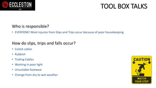 TOOL BOX TALKS
Who is responsible?
• EVERYONE! Most injuries from Slips and Trips occur because of poor housekeeping
How do slips, trips and falls occur?
• Coiled cables
• Rubbish
• Trailing Cables
• Working in poor light
• Unsuitable footwear
• Change from dry to wet weather
 