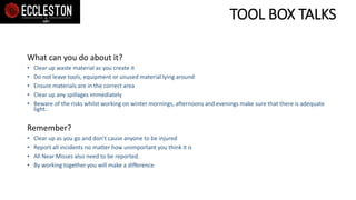 TOOL BOX TALKS
What can you do about it?
• Clear up waste material as you create it
• Do not leave tools, equipment or unused material lying around
• Ensure materials are in the correct area
• Clear up any spillages immediately
• Beware of the risks whilst working on winter mornings, afternoons and evenings make sure that there is adequate
light.
Remember?
• Clear up as you go and don’t cause anyone to be injured
• Report all incidents no matter how unimportant you think it is
• All Near Misses also need to be reported.
• By working together you will make a difference
 