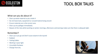 TOOL BOX TALKS
What can you do about it?
• Clear up waste material as you create it
• Do not leave tools, equipment or unused material lying around
• Ensure materials are in the correct area
• Clear up any spillages immediately
• Beware of the risks whilst working on winter mornings, afternoons and evenings make sure that there is adequate light.
Remember?
• Clear up as you go and don’t cause anyone to be injured
• Rubbish
• Trailing Cables
• Working in poor light
• Unsuitable footwear
• Change from dry
 