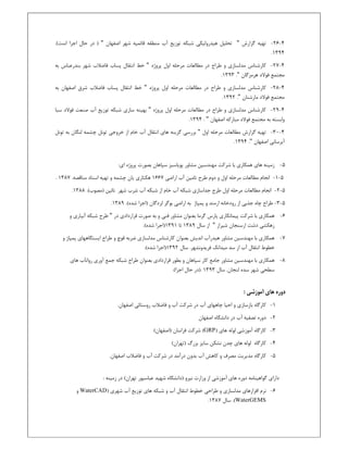 4-26-‫ﮔﺰارش‬ ‫ﺗﻬﻴﻪ‬"‫ﻗﺎﺋﻤﻴﻪ‬ ‫ﻣﻨﻄﻘﻪ‬ ‫آب‬ ‫ﺗﻮزﻳﻊ‬ ‫ﺷﺒﻜﻪ‬ ‫ﻫﻴﺪروﻟﻴﻜﻲ‬ ‫ﺗﺤﻠﻴﻞ‬‫اﺻﻔﻬﺎن‬ ‫ﺷﻬﺮ‬")‫ﺣﺎل‬ ‫در‬‫اﺟﺮا‬‫اﺳﺖ‬.(
1394.
4-27-‫ﻃﺮاح‬ ‫و‬ ‫ﻣﺪﻟﺴﺎزي‬ ‫ﻛﺎرﺷﻨﺎس‬‫در‬‫اول‬ ‫ﻣﺮﺣﻠﻪ‬ ‫ﻣﻄﺎﻟﻌﺎت‬‫ﭘﺮوژه‬"‫ﺧﻂ‬‫ﭘﺴﺎب‬ ‫اﻧﺘﻘﺎل‬‫ﻓﺎﺿﻼب‬‫ﺑﻪ‬ ‫ﺑﻨﺪرﻋﺒﺎس‬ ‫ﺷﻬﺮ‬
‫ﻫﺮﻣﺰﮔﺎن‬ ‫ﻓﻮﻻد‬ ‫ﻣﺠﺘﻤﻊ‬".1393.
4-28-‫ﻃﺮاح‬ ‫و‬ ‫ﻣﺪﻟﺴﺎزي‬ ‫ﻛﺎرﺷﻨﺎس‬‫در‬‫اول‬ ‫ﻣﺮﺣﻠﻪ‬ ‫ﻣﻄﺎﻟﻌﺎت‬‫ﭘﺮوژه‬"‫ﺧﻂ‬‫ﭘﺴﺎب‬ ‫اﻧﺘﻘﺎل‬‫اﺻﻔﻬﺎن‬ ‫ﺷﺮق‬ ‫ﻓﺎﺿﻼب‬‫ﺑﻪ‬
‫ﻓﻮﻻد‬ ‫ﻣﺠﺘﻤﻊ‬‫ﻣﺎرﺷﻨﺎن‬".1392.
4-29-‫ﭘﺮوژه‬ ‫اول‬ ‫ﻣﺮﺣﻠﻪ‬ ‫ﻣﻄﺎﻟﻌﺎت‬ ‫در‬ ‫ﻃﺮاح‬ ‫و‬ ‫ﻣﺪﻟﺴﺎزي‬ ‫ﻛﺎرﺷﻨﺎس‬"‫ﺳﺒﺎ‬ ‫ﻓﻮﻻد‬ ‫ﺻﻨﻌﺖ‬ ‫آب‬ ‫ﺗﻮزﻳﻊ‬ ‫ﺷﺒﻜﻪ‬ ‫ﺳﺎزي‬ ‫ﺑﻬﻴﻨﻪ‬
‫اﺻﻔﻬﺎن‬ ‫ﻣﺒﺎرﻛﻪ‬ ‫ﻓﻮﻻد‬ ‫ﻣﺠﺘﻤﻊ‬ ‫ﺑﻪ‬ ‫واﺑﺴﺘﻪ‬".1394.
4-30-‫اول‬ ‫ﻣﺮﺣﻠﻪ‬ ‫ﻣﻄﺎﻟﻌﺎت‬ ‫ﮔﺰارش‬ ‫ﺗﻬﻴﻪ‬"‫ﻫﺎي‬ ‫ﮔﺰﻳﻨﻪ‬ ‫ﺑﺮرﺳﻲ‬‫آب‬ ‫اﻧﺘﻘﺎل‬‫ﺧﺎم‬‫ﺗﻮﻧﻞ‬ ‫ﺑﻪ‬ ‫ﻟﻨﮕﺎن‬ ‫ﭼﺸﻤﻪ‬ ‫ﺗﻮﻧﻞ‬ ‫ﺧﺮوﺟﻲ‬ ‫از‬
‫ا‬ ‫آﺑﺮﺳﺎﻧﻲ‬‫ﺻﻔﻬﺎن‬".1394.
5-‫ﻫﺎي‬ ‫زﻣﻴﻨﻪ‬‫ﭘﻮ‬ ‫ﻣﺸﺎور‬ ‫ﻣﻬﻨﺪﺳﻴﻦ‬ ‫ﺷﺮﻛﺖ‬ ‫ﺑﺎ‬ ‫ﻫﻤﻜﺎري‬‫ﻳ‬‫ا‬ ‫ﭘﺮوژه‬ ‫ﺑﺼﻮرت‬ ‫ﺳﭙﺎﻫﺎن‬ ‫ﺎﺳﺒﺰ‬‫ي‬:
5-1-‫ﺗﺎﻣ‬ ‫ﻃﺮح‬ ‫دوم‬ ‫و‬ ‫اول‬ ‫ﻣﺮﺣﻠﻪ‬ ‫ﻣﻄﺎﻟﻌﺎت‬ ‫اﻧﺠﺎم‬‫ﻴ‬‫اراﺿ‬ ‫آب‬ ‫ﻦ‬‫ﻲ‬1667‫ﻫﻜﺘﺎر‬‫ي‬‫ﻳ‬‫ﺗﻬ‬ ‫و‬ ‫ﭼﺸﻤﻪ‬ ‫ﺎن‬‫ﻴ‬.‫ﻣﻨﺎﻗﺼﻪ‬ ‫اﺳﻨﺎد‬ ‫ﻪ‬1387.
5-2-‫ﻣﺮﺣ‬ ‫ﻣﻄﺎﻟﻌﺎت‬ ‫اﻧﺠﺎم‬‫آب‬ ‫ﺷﺒﻜﻪ‬ ‫از‬ ‫ﺧﺎم‬ ‫آب‬ ‫ﺷﺒﻜﻪ‬ ‫ﺟﺪاﺳﺎزي‬ ‫ﻃﺮح‬ ‫اول‬ ‫ﻠﻪ‬‫ﻧﺎﺋﻴﻦ‬ ‫ﺷﻬﺮ‬ ‫ﺷﺮب‬(‫)ﻣﺼﻮب‬.1388.
5-3-‫ﻃﺮ‬‫ا‬‫ﺟﺬﺑﻲ‬ ‫ﭼﺎه‬ ‫ح‬‫ارﻣﻨﺪ‬ ‫رودﺧﺎﻧﻪ‬ ‫از‬‫ﭘﻤﭙﺎژ‬ ‫و‬‫ﺑﻮﮔﺮ‬ ‫اراﺿﻲ‬ ‫ﺑﻪ‬‫ﻟﺮدﮔﺎ‬‫ن‬(‫ﺷﺪه‬ ‫)اﺟﺮا‬.1389.
6-‫ﺷ‬ ‫ﺑﺎ‬ ‫ﻫﻤﻜﺎري‬‫ﭘﻴﻤﺎﻧﻜﺎر‬ ‫ﺮﻛﺖ‬‫ي‬‫ﻓﻨﻲ‬ ‫ﻣﺸﺎور‬ ‫ﺑﻌﻨﻮان‬ ‫ﮔﺮﻣﺎ‬ ‫ﭘﺎرس‬‫ﺑ‬ ‫و‬‫ﻪ‬‫در‬ ‫ﻗﺮاردادي‬ ‫ﺻﻮرت‬"‫و‬ ‫آﺑﻴﺎري‬ ‫ﺷﺒﻜﻪ‬ ‫ﻃﺮح‬
‫ارﺳﻨﺠﺎن‬ ‫دﺷﺖ‬ ‫زﻫﻜﺸﻲ‬‫ﺷﻴﺮاز‬"‫ﺳﺎل‬ ‫از‬1389‫ﺗﺎ‬1391.(‫ﺷﺪه‬ ‫)اﺟﺮا‬
7-‫ﺑﺎ‬ ‫ﻫﻤﻜﺎري‬‫ﻣﻬﻨﺪﺳﻴﻦ‬‫ﻣﺸﺎو‬‫و‬ ‫ﭘﻤﭙﺎژ‬ ‫اﻳﺴﺘﮕﺎﻫﻬﺎي‬ ‫ﻃﺮاح‬ ‫و‬ ‫ﻗﻮچ‬ ‫ﺿﺮﺑﻪ‬ ‫ﻣﺪﻟﺴﺎزي‬ ‫ﻛﺎرﺷﻨﺎس‬ ‫ﺑﻌﻨﻮان‬ ‫اﻧﺪﻳﺶ‬ ‫ﻫﻴﺪرآب‬ ‫ر‬
‫ﻓﺮﻳﺪوﻧﺸﻬﺮ‬ ‫ﻣﻴﺪاﻧﻚ‬ ‫ﺳﺪ‬ ‫از‬ ‫آب‬ ‫اﻧﺘﻘﺎل‬ ‫ﺧﻄﻮط‬.‫ﺳﺎل‬1392.(‫ﺷﺪه‬ ‫)اﺟﺮا‬
8-‫ﺑﺎ‬ ‫ﻫﻤﻜﺎري‬‫ﻣﻬﻨﺪﺳﻴﻦ‬‫ﻣﺸﺎور‬‫ﺳﭙﺎﻫﺎن‬ ‫ﻛﺎر‬ ‫ﺟﺎﻣﻊ‬‫ﺑ‬ ‫و‬‫ﻄﻮر‬‫ﻗﺮاردادي‬‫ﺑﻌﻨﻮان‬‫ﻫﺎي‬ ‫ب‬Ĥ‫رواﻧ‬ ‫آوري‬ ‫ﺟﻤﻊ‬ ‫ﺷﺒﻜﻪ‬ ‫ﻃﺮاح‬
‫ﺳﺎل‬ .‫ﻟﻨﺠﺎن‬ ‫ﺳﺪه‬ ‫ﺷﻬﺮ‬ ‫ﺳﻄﺤﻲ‬1393..(‫اﺟﺮا‬ ‫ﺣﺎل‬ ‫)در‬
: ‫آﻣﻮزﺷﻲ‬ ‫ﻫﺎي‬ ‫دوره‬
1-‫ﻛﺎرﮔﺎه‬.‫اﺻﻔﻬﺎن‬ ‫روﺳﺘﺎﺋﻲ‬ ‫ﻓﺎﺿﻼب‬ ‫و‬ ‫آب‬ ‫ﺷﺮﻛﺖ‬ ‫در‬ ‫آب‬ ‫ﭼﺎﻫﻬﺎي‬ ‫اﺣﻴﺎ‬ ‫و‬ ‫ﺑﺎزﺳﺎزي‬
2-‫دوره‬‫آب‬ ‫ﺗﺼﻔﻴﻪ‬‫اﺻﻔﻬﺎن‬ ‫داﻧﺸﮕﺎه‬ ‫در‬
3-) ‫ﻫﺎي‬ ‫ﻟﻮﻟﻪ‬ ‫آﻣﻮزﺷﻲ‬ ‫ﻛﺎرﮔﺎه‬GRP(‫)اﺻﻔﻬﺎن‬ ‫ﻓﺮاﺳﺎن‬ ‫ﺷﺮﻛﺖ‬ (
4-(‫)ﺗﻬﺮان‬ ‫ﺑﺰرگ‬ ‫ﺳﺎﻳﺰ‬ ‫ﻧﺸﻜﻦ‬ ‫ﭼﺪن‬ ‫ﻫﺎي‬ ‫ﻟﻮﻟﻪ‬ ‫ﻛﺎرﮔﺎه‬
5-‫ﻛﺎرﮔﺎه‬‫در‬ ‫درآﻣﺪ‬ ‫ﺑﺪون‬ ‫آب‬ ‫ﻛﺎﻫﺶ‬ ‫و‬ ‫ﻣﺼﺮف‬ ‫ﻣﺪﻳﺮﻳﺖ‬.‫اﺻﻔﻬﺎن‬ ‫ﻓﺎﺿﻼب‬ ‫و‬ ‫آب‬ ‫ﺷﺮﻛﺖ‬
‫زﻣﻴﻨﻪ‬ ‫در‬ (‫ﺗﻬﺮان‬ ‫ﻋﺒﺎﺳﭙﻮر‬ ‫ﺷﻬﻴﺪ‬ ‫)داﻧﺸﮕﺎه‬ ‫ﻧﻴﺮو‬ ‫وزارت‬ ‫از‬ ‫آﻣﻮزﺷﻲ‬ ‫ﻫﺎي‬ ‫دوره‬ ‫ﮔﻮاﻫﻴﻨﺎﻣﻪ‬ ‫داراي‬:
6-‫اﻓﺰارﻫﺎي‬ ‫ﻧﺮم‬‫ﻣﺪﻟﺴﺎزي‬‫آب‬ ‫اﻧﺘﻘﺎل‬ ‫ﺧﻄﻮط‬ ‫ﻃﺮاﺣﻲ‬ ‫و‬‫و‬‫ﺷﻬﺮي‬ ‫آب‬ ‫ﺗﻮزﻳﻊ‬ ‫ﻫﺎي‬ ‫ﺷﺒﻜﻪ‬)WaterCAD‫و‬
WaterGEMS.(‫ﺳﺎل‬1387.
 