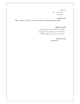 :‫اﻧﮕﻠﻴﺴﻲ‬ ‫زﺑﺎن‬
: ‫ﻧﻮﺷﺘﻦ‬ ‫و‬ ‫ﺧﻮاﻧﺪن‬‫ﺧﻮب‬
:‫ﻣﻜﺎﻟﻤﻪ‬‫ﺧﻮب‬
‫ﺑﺎ‬ ‫ﻛﺎر‬:‫اﻓﺰارﻫﺎ‬ ‫ﻧﺮم‬
Office , AutoCad ، ArcGis ، Civil Storm ،HecRAS ، WaterGEMS ،Hammer ،Swmm .
‫ﻋﻀﻮ‬‫ﻳ‬:‫ﺳﺎزﻣﺎﻧﻬﺎ‬ ‫در‬ ‫ﺖ‬
-‫ﻋﻀﻮ‬‫ﻣﻮﻗﺖ‬‫ﺑﺰرگ‬ ‫اﺻﻔﻬﺎن‬ ‫آﺑﺮﺳﺎﻧﻲ‬ ‫ﻃﺮح‬ ‫راﻫﺒﺮدي‬ ‫ﻛﻤﻴﺘﻪ‬
-‫ﻋﻀﻮ‬‫ﻣﻮﻗﺖ‬‫ﻛﻤﻴﺘﻪ‬‫ﻓﻨﻲ‬‫ﺷﻬﺮ‬ ‫ﺷﺮب‬ ‫آب‬ ‫ﺗﻮزﻳﻊ‬ ‫ﺷﺒﻜﻪ‬‫اﺻﻔﻬﺎن‬
-‫ﻋﻀﻮ‬‫ﻣﻮﻗﺖ‬) ‫اﺻﻔﻬﺎن‬ ‫اﺳﺘﺎن‬ ‫آب‬ ‫اﻳﻤﻨﻲ‬ ‫ﻛﻤﻴﺘﻪ‬WSP(
:‫ﻧﻮﻳﺴﻲ‬ ‫ﺑﺮﻧﺎﻣﻪ‬ ‫زﺑﺎن‬
Visual Fortran
 