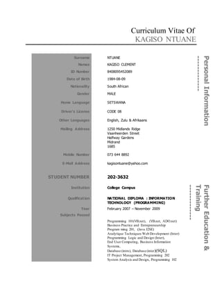 Curriculum Vitae Of
KAGISO NTUANE
PersonalInformation
-------------
Surname NTUANE
Names KAGISO CLEMENT
ID Number 8408095452089
Date of Birth 1984-08-09
Nationality South African
Gender MALE
Home Language
Driver’s License
SETSWANA
CODE 08
Other Languages English, Zulu & Afrikaans
Mailing Address 1250 Midlands Ridge
Vaanheerden Street
Halfway Gardens
Midrand
1685
Mobile Number
E-Mail Address
073 644 8892
kagisontuane@yahoo.com
STUDENT NUMBER 202-3632
FurtherEducation&
Training
-------------Institution College Campus
Qualification NATIONAL DIPLOMA : INFORMATION
TECHNOLOGY (PROGRAMMING)
Year February 2007 – November 2009
Subjects Passed
Programming 101(VB.net), (VB.net, ADO.net)
Business Practice and Entrepreneurship
Program ming 201, (Java J2SE)
Analytique Techniques Web Development (Inter)
Programming Logic and Design (Inter),
End User Computing, Business Information
Systems,
Database (intro), Database (inter)(SQL)
IT Project Management, Programming 202
System Analysis and Design, Programming 102
 