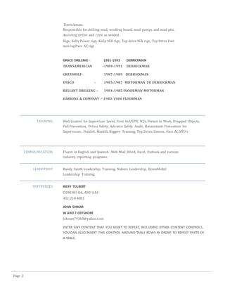 Page 2
Derrickman;
Responsible for drilling mud, working board, mud pumps and mud pits.
Assisting driller and crew as needed.
Rigs; Kelly Power rigs, Kelly SCR rigs, Top drive SCR rigs, Top Drive Fast
moving Pace AC rigs
GRACE DRILLING - 1991-1993 DERRICKMAN
TRANSAMERICAN -1989-1991 DERRICKMAN
GREYWOLF- 1987-1989 DERRICKMAN
ENSCO - 1985-1987 MOTORMAN TO DERRICKMAN
RELIANT DRILLING – 1984-1985 FLOORMAN-MOTORMAN
HARKINS & COMPANY – 1983-1984 FLOORMAN
TRAINING Well Control for Supervisor Level, First Aid/CPR, H2s, Permit to Work, Dropped Objects,
Fall Prevention, Driver Safety, Advance Safety Audit, Harassment Prevention for
Supervisors, Forklift, Manlift, Riggers Training, Top Drive, Omron, Pace AC VFD’s
COMMUNICATION Fluent in English and Spanish ,Web Mail, Word, Excel, Outlook and various
industry reporting programs
LEADERSHIP Randy Smith Leadership Training. Nabors Leadership, ExxonMobil
Leadership Training.
REFERENCES RICKY TOLBERT
CONCHO OIL AND GAS
432-210-4881
JOHN SHRUM
W AND T OFFSHORE
Jshrum79360@yahoo.com
ENTER ANY CONTENT THAT YOU WANT TO REPEAT, INCLUDING OTHER CONTENT CONTROLS.
YOU CAN ALSO INSERT THIS CONTROL AROUND TABLE ROWS IN ORDER TO REPEAT PARTS OF
A TABLE.
 