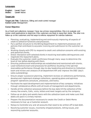 Languages
English: Level: Fluent
Arabic: Level: Native
Target Job
Target Job Title: Collections, Billing and credit control manager
Career Level: Management
Career Objective:
As a Credit and collections manager I have two primary responsibilities. One is to evaluate and
review credit applications to determine if the customers are likely to repay their debts. The other is to
follow up on the customers and find ways to enforce repayment for overdue balances:
 Planning, evaluating, implementing and continuously improving all aspects of
credit & collection functions and processes.
 Put a perfect structure to the Billing Department to implement processes and
policies that contribute to accurate invoicing and submission to the customer on
time.
 Working closely with CFO to respond to credit and collection concerns with existing
and potential clients.
 Direct interaction with selected clients in resolving receivables delinquencies and
negotiate the repayment plans.
 Evaluate the customer credit worthiness through many ways to determine the
level of risk before dealing with them.
 Ensuring professional relationships are established and maintained with clients.
 Lead Collections team and processes for portfolios resulting in the optimal
receivables performance through day-to-day leadership and direction to Collection
team and review and analysis of all department KPI and improve the DSO (day’s
sales outstanding).
 Ensure proper succession planning, implement reviews on collections performance,
develop and implement strategic collections, operating plans and optimize
program operations (structure, processes, and tools).
 Facilitate the rapid development and implementation of key company initiatives
through collaborative efforts with all levels of management and departments.
 Handle all the collection processes before the due date till the collection of the
money like emails, Calls, visits, letters and meet targets set by the company.
 Follow up on daily and weekly basis with the collection team and make sure that
debts are paid in a timely manner.
 Prepare the documentation necessary to create the Credit or Debit Memo
necessary to true up a Customer account.
 Relays to Controller any and all accounts that need to be written off to bad debt.
 Resolving customer issues, incorrectly shipped products, billing issues, and
reconciling customer accounts.
 