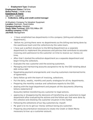  Employment Type: Employee
Employment Status: Full time
Notice Period: 1 month or less
Experience (6 Years)
July 2013 – current job
 Collections, billing and credit control manager
At Khusheim Company For Industrial Equipment
Location: Dammam, Saudi Arabia
Company Industry: Industrial
Yearly Sales Turnover: (600-700) Million SR
Auditing company: KPMG
Job Role: Management
 I have established two departments in this company (billing and collection
department).
 Before my joining there were no departments as the billing was being done by
the warehouse team and the collections by the sales team.
 I have put a perfect structure to the Billing Department as a separate
department to implement the processes and policies that contribute to accurate
invoicing and submission to the customer on time to receive our money on
time.
 After that I started the collection department as a separate department and
begin hiring the collectors.
 Evaluate the new customer and the existing customers.
 Managing and maintaining accounts assigned to me by the CEO totaling about
600 million SAR
 Negotiating payment arrangements and insuring customers maintained terms
of agreement.
 Daily follow up with the team of invoicing, collections.
 Put the daily, weekly, monthly and yearly strategies for all my departments.
 Preparing the monthly overdue and collections reports to the CEO.
 dealing with the legal department and prepare all the documents (Warning
letters-statement of
Accounts) before transferring any customer to legal actions.
 approving or disapproving the decisions of transferring any customers to legal
department after evaluating the actions and the follow ups that were done by
the collector and checking the customer situation in the market
 Following the collections of our big customers by myself.
 My goal is to try to get our money without losing any customer.
 Preparing documentation necessary to create the Credit or Debit Memo
necessary to true up a customer account.
 