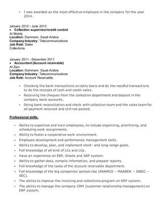  I was awarded as the most effective employee in the company for the year
2014.
January 2012 - June 2013
 Collection supervisor/credit control
At Mobily
Location: Dammam, Saudi Arabia
Company Industry: Telecommunications
Job Role: Sales
Collections
January 2011 - December 2011
 Accountant (Account receivable)
At Zain
Location: Dammam, Saudi Arabia
Company Industry: Telecommunications
Job Role: Account Receivable.
 Checking the bank transactions on daily basis and do the needful transactions
to do the receipts of cash and credit sales.
 Receiving the cheques from the collection department and deposit in the
company bank accounts.
 Doing bank reconciliation and check with collection team and the sales team for
all payment received and still not posted.
Professional skills:
 Ability to supervise and train employees, to include organizing, prioritizing, and
scheduling work assignments.
 Ability to foster a cooperative work environment.
 Employee development and performance management skills.
 Ability to develop, plan, and implement short- and long-range goals.
 Full knowledge of all kind of LCs and LGs.
 Have an experience on ERP, Oracle and SAP system.
 Ability to gather data, compile information, and prepare reports.
 Full knowledge of the tasks of the account receivable department.
 Full knowledge of the big companies’ portals like (ARAMCO – MAADEN – SABIC –
SEC).
 The ability to improve the invoicing and collections program on ERP system.
 The ability to manage the company CRM (customer relationship management) on
ERP system.
 
