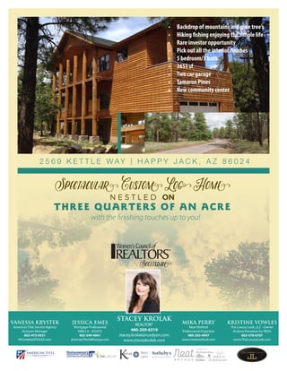 2 5 6 9 K E T T L E W AY | H A P P Y J A C K , A Z 8 6 0 2 4
Spectacular Custom Log Home
N E S T L E D ON
THREE QUARTERS OF AN ACRE
with the finishing touches up to you!
as seen in...
JESSICA EMES
Mortgage Professional
NMLS # - 422472
602-549-4661
jessica@The3MGroup.com
VANESSA KRYSTEK
American Title Service Agency
Account Manager
602-475-0531
VKrystek@ATSAAZ.com
STACEY KROLAK
REALTOR®
480-209-6319
stacey.krolak@russlyon.com
www.staceykrolak.com
MIKA PERRY
Neat Method
Professional Organizer
480-203-4947
www.neatmethod.com
KRISTINE VOWLES
The Luxury Look, LLC - Owner
Arizona President for RESA
602-578-6707
www.TheLuxuryLook.com
Scottsdale
•	 Backdrop of mountains and pine tree’s
•	 Hiking fishing enjoying the simple life
•	 Rare investor opportunity
•	 Pick out all the interior finishes
•	 5 bedroom/3 bath
•	 3651 sf
•	 Two car garage
•	 Tamaron Pines
•	 New community center
 