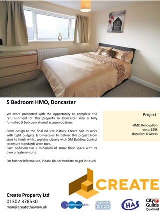5 Bedroom HMO, Doncaster
Project:
-HMO Renovation
-cost: £25k
-duration: 6 weeks
We were presented with the opportunity to complete the
refurbishment of this property in Doncaster into a fully
furnished 5 Bedroom shared accommodation.
From design to the final on site installs, Create had to work
with tight budgets & timescales to deliver this project from
start to finish whilst working closely with DM Building Control
to ensure standards were met.
Each bedroom has a minimum of 10m2 floor space with its
own private en-suite.
For further information, Please do not hesitate to get in touch
Create Property Ltd
01302 378530
ryan@createthewow.uk
 