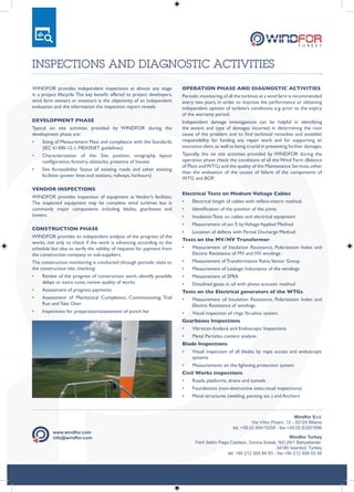 INSPECTIONS AND DIAGNOSTIC ACTIVITIES 
www.windfor.com 
info@windfor.com 
Windfor S.r.l. 
Via Vittor Pisani, 12 - 20124 Milano 
tel. +39.02.89415258 - fax +39.02.83201696 
Windfor Turkey 
Ferit Selim Paşa Caddesi, Gonca Sokak, NO:29/1 Bahçelievler, 
34180 Istanbul, Turkey 
tel. +90 212 504 84 93 - fax +90 212 506 03 48 
WINDFOR provides independent inspections at almost any stage 
in a project lifecycle. The key benefit offered to project developers, 
wind farm owners or investors is the objectivity of an independent 
evaluation and the information the inspection report reveals. 
DEVELOPMENT PHASE 
Typical on site activities provided by WINDFOR during the 
development phase are: 
• Siting of Measurement Mast and compliance with the Standards 
(IEC 61400-12-1, MEASNET guidelines) 
• Characterization of the: Site position, orography, layout 
configuration, forestry, obstacles, presence of houses 
• Site Accessibility: Status of existing roads and other existing 
facilities (power lines and stations, railways, harbours) 
VENDOR INSPECTIONS 
WINDFOR provides inspection of equipment at Vendor’s facilities. 
The inspected equipment may be complete wind turbines but is 
commonly major components including blades, gearboxes and 
towers. 
CONSTRUCTION PHASE 
WINDFOR provides an independent analysis of the progress of the 
works, not only to check if the work is advancing according to the 
schedule but also to verify the validity of requests for payment from 
the construction company or sub-suppliers. 
The construction monitoring is conducted through periodic visits to 
the construction site, checking: 
• Review of the progress of construction work, identify possible 
delays or extra costs, review quality of works 
• Assessment of progress payments 
• Assessment of Mechanical Completion, Commissioning, Trial 
Run and Take Over 
• Inspections for preparation/assessment of punch list 
OPERATION PHASE AND DIAGNOSTIC ACTIVITIES 
Periodic monitoring of all the turbines at a wind farm is recommended 
every two years, in order to improve the performance or obtaining 
independent opinion of turbine’s conditions, e.g. prior to the expiry 
of the warranty period. 
Independent damage investigations can be helpful in identifying 
the extent and type of damages incurred, in determining the root 
cause of the problem and to find technical remedies and establish 
responsibility for funding any repair work and for supporting an 
insurance claim, as well as being crucial in preventing further damages. 
Typically, the on site activities provided by WINDFOR during the 
operation phase check the conditions of all the Wind Farm (Balance 
of Plant and WTG) and the quality of the Maintenance Services, other 
than the evaluation of the causes of failure of the components of 
WTG and BOP. 
Electrical Tests on Medium Voltage Cables 
• Electrical length of cables with reflect-metric method. 
• Identification of the position of the joints 
• Insulation Tests on cables and electrical equipment 
• Measurement of tan δ by Voltage Applied Method 
• Location of defects with Partial Discharge Method 
Tests on the MV/HV Transformer 
• Measurement of Insulation Resistance, Polarization Index and 
Electric Resistance of MV and HV windings 
• Measurement of Transformation Ratio, Vector Group 
• Measurement of Leakage Inductance of the windings 
• Measurement of SFRA 
• Dissolved gases in oil with photo acoustic method 
Tests on the Electrical generators of the WTGs 
• Measurement of Insulation Resistance, Polarization Index and 
Electric Resistance of windings 
• Visual inspection of rings /brushes system. 
Gearboxes Inspections 
• Vibration Analysis and Endoscopic Inspections 
• Metal Particles content analysis 
Blade Inspections 
• Visual inspection of all blades by rope access and endoscopic 
systems 
• Measurements on the lightning protection system 
Civil Works inspections 
• Roads, platforms, drains and tunnels 
• Foundations (non-destructive tests,visual inspections) 
• Metal structures (welding, painting etc.) and Anchors 
 
