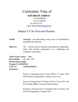 Curriculum Vitae of
KHURRAM ASHRAF
+ 92-344-5484944
+ 92-331-5444456
+ 92 300 5321124
Email: khurramasharf@gmail.com
Subject: CV for Floorman Position
Profile: Energetic and hardworking, strong sense of responsibilities
dependable and dedicated.
Objective: To become a part of a dynamic and progressive organization
which offer learning opportunities in a challenging and
competitive environment.
Father Name:Ashraf Matto
Date of Birth : July 30th , 1987
Marital Status: Single
PassportNo. JB1843361
CNIC No. 61101-8223336-5
Experience:
Work as a Roustabout from 9th June 2008 to 7th August 2010
with Oil and Gas Exploration Company Cracow Ltd.
Work as Floorman from 9th October 2010 to 2nd June 2013 with
KCA Deutag Drilling Company Pakistan Branch.
Working as Floorman from 6th September 2013 to till day with
Oil & Gas Engineering Company SPA.
 