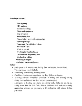 Training Courses :
Fire fighting
H2S training
Manual handling
Electricalequipment
Stop program
Safetyinduction
Finger injury prevention compaign
Vehicle passage
Crane and Forklift Operations
Pressure Basics
Work to permit
Working in Confine Space
Lock out and Tagoutsystem
MechanicalLifting
Working at height
And other basic trainings…
Duties:
• participates in all operation on the Rig floor and around the wall head.,
• Tripping in and out of the hole.
• Maintaining and cleaning handling tools.
• Checking, cleaning and maintaining rig floor drilling equipment.
• Assisting services companies specialists in testing and running casing,
tubing cementation and wire-line operations as assigned.
• participates in locating such items as drilling tools, drill pipe, casing and
tubing to or from the drill floor, derrick, cantilever and main decks using
appropriate winches as necessary, in Co-ordination with others drilling
personnel.
 