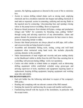operates, fire fighting equipment as directed in the event of fire to minimize
loss.
• Assists in various drilling related duties such as mixing mud, emptying
chemicals and loss circulation materials into hopper and adding chemicals to
mud tank as requested. assists in cementing, acidizing and moving fluids to
the required area by connecting / disconnecting lines and opening/ closing
valves in the pump room or on drilling floors as requested.
• Removes thread protectors from tubular( drill pipes, casings and production
strings) and "drifts" for symmetry by threading rope, pulling "drifter"
through casing and advising supervisor of any abnormalities. cleans and
greases threads for protection and stows protectors for later return to shore.
assists in measuring tubular to tallies.
• Ensures that thread protectors are always placed on drill pipe, drill collars
and crossovers that are being hoisted or stored.
• Assembles and dismantles fishing tools, testing, coring and well head
equipment when instructed using hand tools. this includes physically
carrying elements to the assembly.
• Takes measurements of mud weight and viscosity and pots reading clearly
on the blackboard visible to driller from the drill floor thus assisting him in
controlling well pressure during drilling/ work over operations.
• Carries out other similar or related duties as assigned, such as lubricating
drilling equipment within established schedule using grease-gun and
advising supervisor of tools, machinery and equipment requiring repair or
replacement, keeping drilling equipment, keeping equipment and working
areas tidy and orderly.
HSE RESPONSIBILITY:
• Each job holder has the following individual in respect of the company's
HSE policy.
• Reading and complying with me relevant content of the HSE manual.
• Studying the muster list and knowing the escapecraft number and location.
• Familiarizing himself with the layout of the installation, in particular with
the escape routes.
 