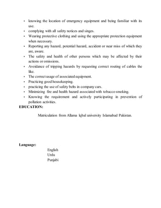 • knowing the location of emergency equipment and being familiar with its
use.
• complying with all safety notices and singes.
• Wearing protective clothing and using the appropriate protection equipment
when necessary.
• Reporting any hazard, potential hazard, accident or near miss of which they
are, aware.
• The safety and health of other persons which may be affected by their
actions or omissions.
• Avoidance of tripping hazards by requesting correct routing of cables the
like.
• The correctusage of associated equipment.
• Practicing good housekeeping.
• practicing the use of safety belts in company cars.
• Minimizing fire and health hazard associated with tobacco smoking.
• Knowing the requirement and actively participating in prevention of
pollution activities.
EDUCATION:
Matriculation from Allama lqbal university Islamabad Pakistan.
Language:
English
Urdu
Punjabi
 