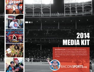 2014
MEDIA KIT
BaconSports.com is a sports comedy site dedicated to
the bacon and beer loving, jersey rocking, sports junkie.
We make sports fun and accessible by fusing it together
with comedy, pop culture, nostalgia, and trending topics
of today.
 