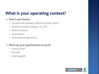  What’s your history?
 Founder led company without outside capital
 Outside investors (Angels, VC, PE)
 Board structure
 Acquisitions
 International operations
 What was your organizational structure?
 Finance staff
 HR staff
 Legal support
 