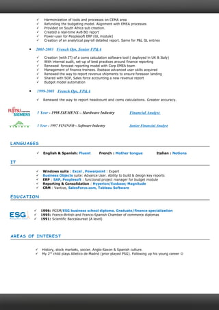  Harmonization of tools and processes on CEMA area
 Refunding the budgeting model. Alignment with EMEA processes
 Provided on South Africa sub creation.
 Created a real-time AvB BO report
 Power-user for Peoplesoft ERP (GL module)
 Creation of an analytical payroll detailed report. Same for P&L GL entries
 2001-2003 French Ops, Senior FP&A
 Creation (with IT) of a coms calculation software tool ( deployed in UK & Italy)
 With internal audit, set-up of best practices around finance reporting
 Renewed forecast reporting model with Corp EMEA team
 Management of finance trainees. Essbase advanced user skills acquired
 Renewed the way to report revenue shipments to ensure foreseen landing
 Shared with SOP, Sales force accounting a new revenue report
 Budget model automation
 1999-2001 French Ops, FP&A
 Renewed the way to report headcount and coms calculations. Greater accuracy.
1 Year - 1998 SIEMENS – Hardware Industry Financial Analyst
1 Year - 1997 FININFO – Software Industry Junior Financial Analyst
LANGUAGES
 English & Spanish: Fluent French : Mother tongue Italian : Notions
IT
 Windows suite : Excel , Powerpoint : Expert
 Business Objects suite: Advance User. Ability to build & design key reports
 ERP : SAP, Peoplesoft : functional project manager for budget module
 Reporting & Consolidation : Hyperion/Essbase; Magnitude
 CRM : Vantive, SalesForce.com, Tableau Software
EDUCATION
 1996: PGSM/ESG business school diploma. Graduate/finance specialization
 1995: Franco-British and Franco-Spanish Chamber of commerce diplomas
 1991: Scientific Baccalaureat (A level)
AREAS OF INTEREST
 History, stock markets, soccer. Anglo-Saxon & Spanish culture.
 My 2nd
child plays Atletico de Madrid (prior played PSG). Following up his young career 
 