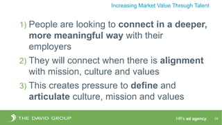 HR’s ad agency. 24
Increasing Market Value Through Talent
1) People are looking to connect in a deeper,
more meaningful way with their
employers
2) They will connect when there is alignment
with mission, culture and values
3) This creates pressure to define and
articulate culture, mission and values
 