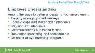 HR’s ad agency. 36
Increasing Market Value Through Talent
Employee Understanding
Among the ways to better understand your employees …
• Employee engagement surveys
• Focus groups and stakeholder interviews
• Stay and exit interviews
• Communications audits and testing
• Reputation monitoring and assessments
• On-going active listening programs
 