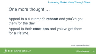 HR’s ad agency. 40
Increasing Market Value Through Talent
One more thought …
Appeal to a customer’s reason and you’ve got
them for the day.
Appeal to their emotions and you’ve got them
for a lifetime.
Source: Lippencott Consultancy
 