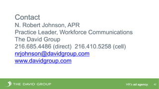 HR’s ad agency. 42
Contact
N. Robert Johnson, APR
Practice Leader, Workforce Communications
The David Group
216.685.4486 (direct) 216.410.5258 (cell)
nrjohnson@davidgroup.com
www.davidgroup.com
 