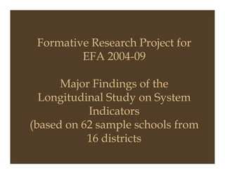 Formative Research Project for
EFA 2004-09
Major Findings of theMajor Findings of the
Longitudinal Study on System
Indicators
(based on 62 sample schools from
16 districts
 