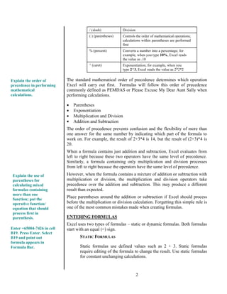 2
/ (slash) Division
( ) (parentheses) Controls the order of mathematical operations;
calculations within parentheses are performed
first
% (percent) Converts a number into a percentage; for
example, when you type 10%, Excel reads
the value as .10
^ (caret) Exponentiation; for example, when you
type 2^3, Excel reads the value as 2*2*2
The standard mathematical order of precedence determines which operation
Excel will carry out first. Formulas will follow this order of precedence
commonly defined as PEMDAS or Please Excuse My Dear Aunt Sally when
performing calculations.
 Parentheses
 Exponentiation
 Multiplication and Division
 Addition and Subtraction
The order of precedence prevents confusion and the flexibility of more than
one answer for the same number by indicating which part of the formula to
work on. For example, the result of 2+3*4 is 14, but the result of (2+3)*4 is
20.
When a formula contains just addition and subtraction, Excel evaluates from
left to right because these two operators have the same level of precedence.
Similarly, a formula containing only multiplication and division processes
from left to right because the operators have the same level of precedence.
However, when the formula contains a mixture of addition or subtraction with
multiplication or division, the multiplication and division operators take
precedence over the addition and subtraction. This may produce a different
result than expected.
Place parentheses around the addition or subtraction if Excel should process
before the multiplication or division calculation. Forgetting this simple rule is
one of the most common mistakes made when creating formulas.
ENTERING FORMULAS
Excel uses two types of formulas – static or dynamic formulas. Both formulas
start with an equal (=) sign.
STATIC FORMULAS
Static formulas use defined values such as 2 + 3. Static formulas
require editing of the formula to change the result. Use static formulas
for constant unchanging calculations.
Explain the order of
precedence in performing
mathematical
calculations.
Enter =65004-7426 in cell
B19. Press Enter. Select
B19 and point out
formula appears in
Formula Bar.
Explain the use of
parentheses for
calculating mixed
formulas containing
more than one
function; put the
operative function/
equation that should
process first in
parenthesis.
 