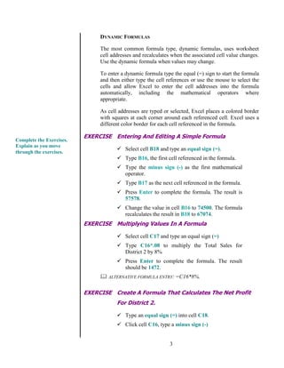 3
DYNAMIC FORMULAS
The most common formula type, dynamic formulas, uses worksheet
cell addresses and recalculates when the associated cell value changes.
Use the dynamic formula when values may change.
To enter a dynamic formula type the equal (=) sign to start the formula
and then either type the cell references or use the mouse to select the
cells and allow Excel to enter the cell addresses into the formula
automatically, including the mathematical operators where
appropriate.
As cell addresses are typed or selected, Excel places a colored border
with squares at each corner around each referenced cell. Excel uses a
different color border for each cell referenced in the formula.
EXERCISE Entering And Editing A Simple Formula
 Select cell B18 and type an equal sign (=).
 Type B16, the first cell referenced in the formula.
 Type the minus sign (-) as the first mathematical
operator.
 Type B17 as the next cell referenced in the formula.
 Press Enter to complete the formula. The result is
57578.
 Change the value in cell B16 to 74500. The formula
recalculates the result in B18 to 67074.
EXERCISE Multiplying Values In A Formula
 Select cell C17 and type an equal sign (=)
 Type C16*.08 to multiply the Total Sales for
District 2 by 8%
 Press Enter to complete the formula. The result
should be 1472.
 ALTERNATIVE FORMULA ENTRY: =C16*8%.
EXERCISE Create A Formula That Calculates The Net Profit
For District 2.
 Type an equal sign (=) into cell C18.
 Click cell C16, type a minus sign (-)
Complete the Exercises.
Explain as you move
through the exercises.
 
