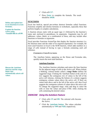 4
 Click cell C17.
 Press Enter to complete the formula. The result
should be 16928.
FUNCTIONS
Excel has built-in, special pre-written shortcut formulas called Functions.
Functions simplify and shorten formulas in worksheets, especially those that
perform lengthy or complex calculations.
A function always starts with an equal sign (=) followed by the function’s
name and, enclosed in parentheses, its arguments. Arguments may be cell
addresses, values, labels, or a combination of these, and may include other
functions or formulas as arguments.
Excel provides Functions ScreenTips that display the function structure (i.e,
the function name and the order of its required arguments). For example, the
most used Function in Excel is the SUM function, which adds numbers in a
range of cells instead of having to type a formula containing each cell
reference.
COMMONLY USED FUNCTIONS
The AutoSum button, appearing on the Home and Formulas tabs,
quickly inserts the most used functions.
AutoSum Function
The AutoSum function calculates and enters the Sum function
for the adjacent range of cells in the Active cell. When clicked,
a blinking, colored border called a range finder defines the
suggested range. Clicking the AutoSum button at the end of a
row suggests the contiguous row of values to the left of the
active cell whereas, clicking the bottom of a column suggests
contiguous column values above the active cell. If there are
values both above and to the left of the active cell, then Excel
suggests the contiguous column of values above the active cell.
To change the suggested range, click and drag to select the
cells or clear the values and press CTRL while clicking the
cells containing the desired values.
EXERCISE Using the AutoSum Feature
 Click cells C9 and D9. The selected cells become
the Active.
 Click the AutoSum button. The values calculate
automatically to 7495 and 7628, respectively.
Define and explain how
to use functions to create
formulas.
Explain the function
syntax using
=Sum(B5:B8) in cell B9.
Discuss the AutoSum
shortcut and the range
finder that
automatically selects cell
values.
 