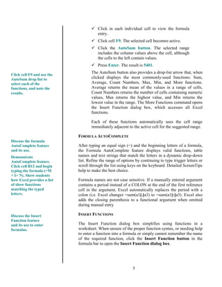 5
 Click in each individual cell to view the formula
entry.
 Click cell F9. The selected cell becomes active.
 Click the AutoSum button. The selected range
includes the column values above the cell, although
the cells to the left contain values.
 Press Enter. The result is 5401.
The AutoSum button also provides a drop-list arrow that, when
clicked displays the most commonly-used functions: Sum,
Average, Count Numbers, Max, Min, and More functions.
Average returns the mean of the values in a range of cells,
Count Numbers returns the number of cells containing numeric
values, Max returns the highest value, and Min returns the
lowest value in the range. The More Functions command opens
the Insert Function dialog box, which accesses all Excel
functions.
Each of these functions automatically uses the cell range
immediately adjacent to the active cell for the suggested range.
FORMULA AUTOCOMPLETE
After typing an equal sign (=) and the beginning letters of a formula,
the Formula AutoComplete feature displays valid functions, table
names and text strings that match the letters in a dynamic drop-down
list. Refine the range of options by continuing to type trigger letters or
scroll through the list using keys on the keyboard. Detailed ScreenTips
help to make the best choice.
Formula names are not case sensitive. If a manually entered argument
contains a period instead of a COLON at the end of the first reference
cell in the argument, Excel automatically replaces the period with a
colon (i.e. Excel changes =sum(a1[.]a3) to =sum(a1[:]a3). Excel also
adds the closing parenthesis to a functional argument when omitted
during manual entry
INSERT FUNCTIONS
The Insert Function dialog box simplifies using functions in a
worksheet. When unsure of the proper function syntax, or needing help
to enter a function into a formula or simply cannot remember the name
of the required function, click the Insert Function button in the
formula bar to open the Insert Function dialog box.
Click cell F9 and use the
AutoSum drop list to
select each of the
functions, and note the
results.
Discuss the formula
AutoComplete feature
and its use.
Demonstrate
AutoComplete feature.
Click cell B12 and begin
typing the formula (=M
+ I+ N). Show students
how Excel provides a list
of show functions
matching the typed
letters.
Discuss the Insert
Function feature
and its use to enter
formulas.
 