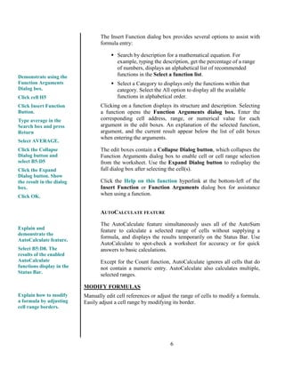 6
The Insert Function dialog box provides several options to assist with
formula entry:
 Search by description for a mathematical equation. For
example, typing the description, get the percentage of a range
of numbers, displays an alphabetical list of recommended
functions in the Select a function list.
 Select a Category to displays only the functions within that
category. Select the All option to display all the available
functions in alphabetical order.
Clicking on a function displays its structure and description. Selecting
a function opens the Function Arguments dialog box. Enter the
corresponding cell address, range, or numerical value for each
argument in the edit boxes. An explanation of the selected function,
argument, and the current result appear below the list of edit boxes
when entering the arguments.
The edit boxes contain a Collapse Dialog button, which collapses the
Function Arguments dialog box to enable cell or cell range selection
from the worksheet. Use the Expand Dialog button to redisplay the
full dialog box after selecting the cell(s).
Click the Help on this function hyperlink at the bottom-left of the
Insert Function or Function Arguments dialog box for assistance
when using a function.
AUTOCALCULATE FEATURE
The AutoCalculate feature simultaneously uses all of the AutoSum
feature to calculate a selected range of cells without supplying a
formula, and displays the results temporarily on the Status Bar. Use
AutoCalculate to spot-check a worksheet for accuracy or for quick
answers to basic calculations.
Except for the Count function, AutoCalculate ignores all cells that do
not contain a numeric entry. AutoCalculate also calculates multiple,
selected ranges.
MODIFY FORMULAS
Manually edit cell references or adjust the range of cells to modify a formula.
Easily adjust a cell range by modifying its border.
Demonstrate using the
Function Arguments
Dialog box.
Click cell H5
Click Insert Function
Button.
Type average in the
Search box and press
Return
Select AVERAGE.
Click the Collapse
Dialog button and
select B5:D5
Click the Expand
Dialog button. Show
the result in the dialog
box.
Click OK.
Explain and
demonstrate the
AutoCalculate feature.
Select B5:D8. The
results of the enabled
AutoCalculate
functions display in the
Status Bar.
Explain how to modify
a formula by adjusting
cell range borders.
 