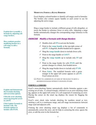 7
MODIFYING FORMULA RANGE BORDERS
Excel displays colored borders to identify cell ranges used in formulas.
The borders also contain square handles at each corner to use for
adjusting the active range.
Drag a range border to include a different group of cells altogether, or
resize the border to reference fewer or more cells. Adjusting a range
border automatically changes the corresponding range reference in the
formula.
EXERCISE Modify a Formula with Range Borders
 Double-click cell F9 to activate the border.
 Point to the range handle at the top-right corner of
cell F5. A diagonal, double-headed arrow appears.
 Drag the range handle down to include fewer cells.
 Point to the range handle in Cell F7.
 Drag the range handle up to include only F5 and
F6.
 Point to the range border for cells F5:F6 until the
pointer changes to a black, four-headed arrow.
 Drag the range border down to include only F7:F8
 Press Enter. The modified formula with a green
triangle in the upper left corner appears in cell F9.
Excel senses an error.
 POINT TO A BORDER ON ANY SIDE OF THE RANGE TO MOVE A
REFERENCED RANGE WITHOUT CHANGING ITS SIZE.
FORMULA ERRORS
Excel’s error-checking feature automatically checks formulas against a pre-
existing set of rules. A colored triangle, referred to as an error-checking smart
tag, appears in the upper-left corner of a cell suspected of containing an error.
Placing the cursor on the smart tag displays the reason for flagging the
formula.
Excel’s error check rules include checking for numbers stored as text,
omitting a cell in a continuous range, and cell range inconsistencies between
range used and adjacent cells.
Clicking the error checking smart tag displays a list of commands to
automatically correct the error, ask for help in correcting the error, ignore the
error, or edit the error in the formula bar.
Explain and demonstrate
the Formula checking
and correction options.
Click the error checking
smart tag drop-list arrow
in cell F9.
Click Update Formula to
Include Cells. The
formula updates to
include cells F5:F8.
Explain how to modify a
formula by adjusting cell
range borders.
Have students practice
modifying borders in a
cell range to edit a
formula.
 