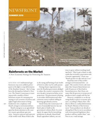 RANCHERS AND multinational agri-
businesses may seem unlikely partici-
pants in the fight to stop deforestation
of the Brazilian Amazon—they’ve long
been the driving force behind it. How-
ever, The Nature Conservancy is team-
ing up with a number of these
businesses as part of a sweeping new
strategy to use economic incentives and
tighter legal enforcement to bring
landowners into compliance with
Brazil’s stringent environmental laws.
Brazil’s emergence as an agricultural
giant has drawn attention to the coun-
try’s massive greenhouse-gas emis-
sions—between 3 percent and 5 percent
of the world’s total. Most of that is due
to the razing and burning of vast swaths
of forest to make way for cattle pasture.
During climate negotiations last
year, the Brazilian government pledged
to reduce the country’s emissions in the
next decade to 36 percent below 2020
projections. The government is betting
it can reduce deforestation and other
emissions sources without stifling its
booming agricultural economy.
David Cleary, the Conservancy’s di-
rector of sustainable harvests, has out-
lined a plan to build on the
government’s reform efforts. In a new
report, he argues that by intensifying
production on already-cleared land,
Brazil’s agriculture industry can con-
tinue to grow without touching stand-
ing forest. “They’ve got a chance to take
a path that reconciles conservation with
economic opportunity,” Cleary says.
“Brazil can have its cake and eat it, too.”
Brazil has some of the world’s
strongest environmental laws—on
paper. The country’s forest code man-
dates that Amazon Basin farmers set
aside 80 percent of their land as
forested preserves. But Cleary esti-
mates that 80 percent to 90 percent of
producers don’t comply with the law.
However, compliance is on the up-
swing thanks in part to economic pres-
sures, according to Mauro Pires, who
directs efforts to combat deforestation
for Brazil’s Ministry of the Environ-
ment. “Some producers are already re-
alizing that if they’re not in accordance
with environmental legislation, their
products will lose market share,” says
Pires in an e-mail message.
©
10
NATURECONSERVANCY//SUMMER2010
Cattlegrazeinadeforestedareainthenorthernstateof
Para,Brazil. TheConservancyisprovidingsupporttohelp
rancherswhocommittoreforestation.
NEWSFRONT
SUMMER 2010
Rainforests on the Market
A New Economic Strategy for Protecting the Amazon
 