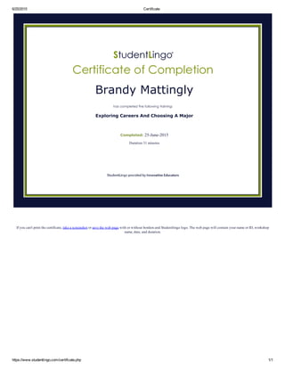 6/25/2015 Certificate
https://www.studentlingo.com/certificate.php 1/1
If you can't print the certificate, take a screenshot or save the web page with or without borders and Studentlingo logo. The web page will contain your name or ID, workshop
name, date, and duration.
Brandy Mattingly
Exploring Careers And Choosing A Major
Completed: 25­June­2015
Duration 31 minutes
 