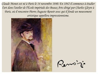 Claude Monet est né à Paris le 14 novembre 1840. En 1842 il commence à étudier
l'art dans l'atelier de l'École impériale des Beaux-Arts dirigé par Charles Gleyre à
Paris, où il rencontre Pierre-Auguste Renoir avec qui il fonde un mouvement
artistique appellera impressionnisme.
 