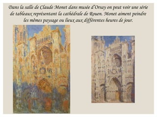 Dans la salle de Claude Monet dans musée d’Orsay on peut voir une série
de tableaux représentant la cathédrale de Rouen. Monet aiment peindre
les mêmes paysage ou lieux aux différentes heures de jour.
 