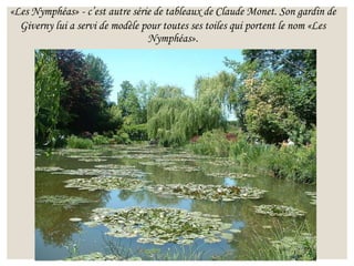 «Les Nymphéas» - c’est autre série de tableaux de Claude Monet. Son gardin de
Giverny lui a servi de modèle pour toutes ses toiles qui portent le nom «Les
Nymphéas».
 