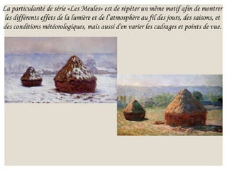 La particularité de série «Les Meules» est de répéter un même motif afin de montrer
les différents effets de la lumière et de l’atmosphère au fil des jours, des saisons, et
des conditions météorologiques, mais aussi d'en varier les cadrages et points de vue.
 