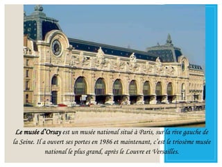 Le musée d’Orsay est un musée national situé à Paris, sur la rive gauche de
la Seine. Il a ouvert ses portes en 1986 et maintenant, c’est le triosème musée
national le plus grand, après le Louvre et Versailles.
 